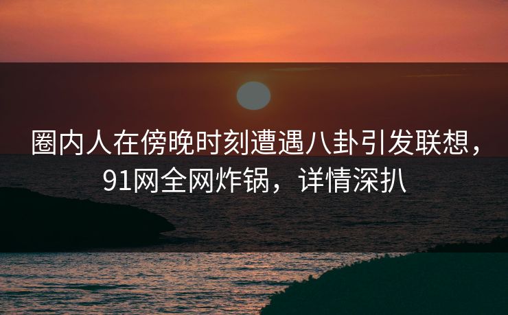 圈内人在傍晚时刻遭遇八卦引发联想，91网全网炸锅，详情深扒