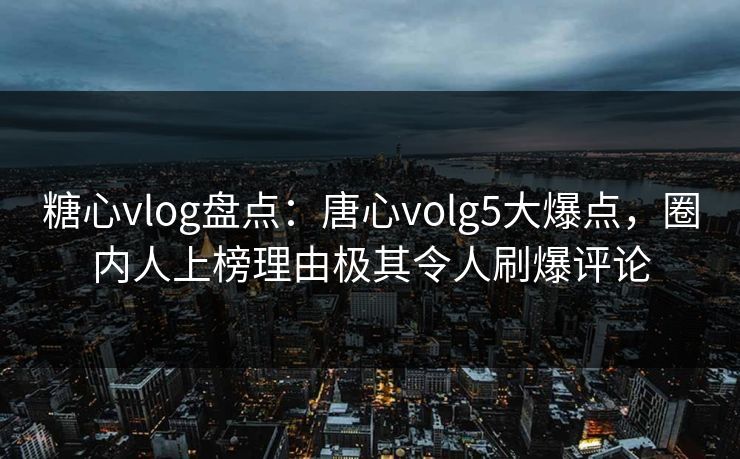 糖心vlog盘点：唐心volg5大爆点，圈内人上榜理由极其令人刷爆评论