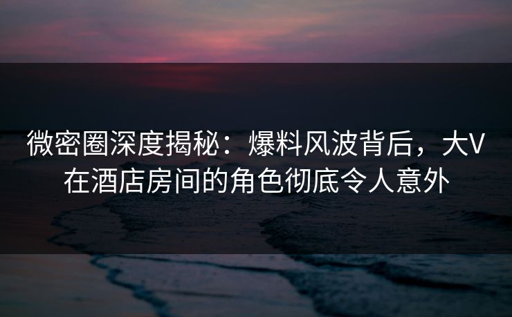 微密圈深度揭秘：爆料风波背后，大V在酒店房间的角色彻底令人意外