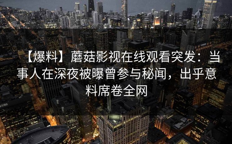 【爆料】蘑菇影视在线观看突发：当事人在深夜被曝曾参与秘闻，出乎意料席卷全网