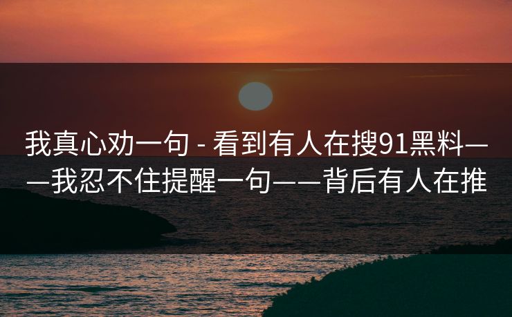 我真心劝一句 - 看到有人在搜91黑料——我忍不住提醒一句——背后有人在推