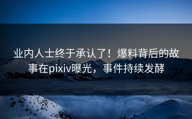业内人士终于承认了！爆料背后的故事在pixiv曝光，事件持续发酵
