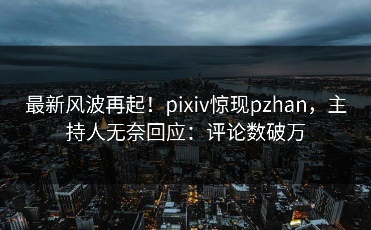 最新风波再起！pixiv惊现pzhan，主持人无奈回应：评论数破万