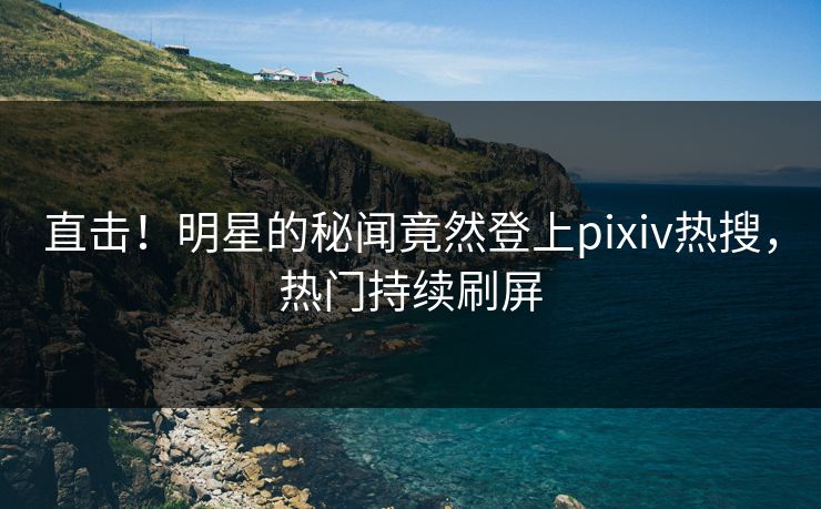 直击！明星的秘闻竟然登上pixiv热搜，热门持续刷屏