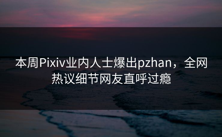 本周Pixiv业内人士爆出pzhan，全网热议细节网友直呼过瘾