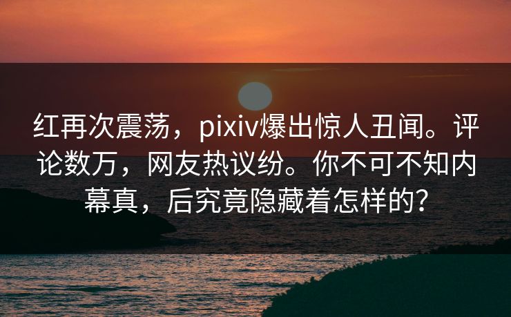 红再次震荡，pixiv爆出惊人丑闻。评论数万，网友热议纷。你不可不知内幕真，后究竟隐藏着怎样的？
