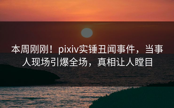 本周刚刚！pixiv实锤丑闻事件，当事人现场引爆全场，真相让人瞠目