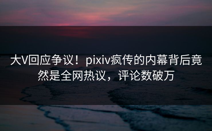 大V回应争议！pixiv疯传的内幕背后竟然是全网热议，评论数破万