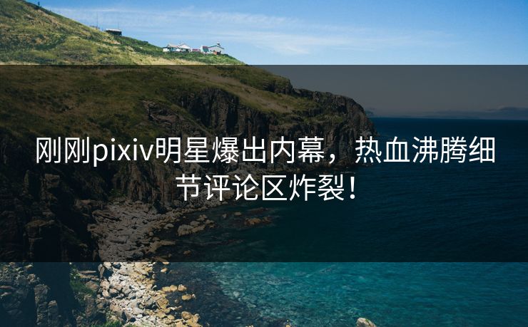刚刚pixiv明星爆出内幕，热血沸腾细节评论区炸裂！