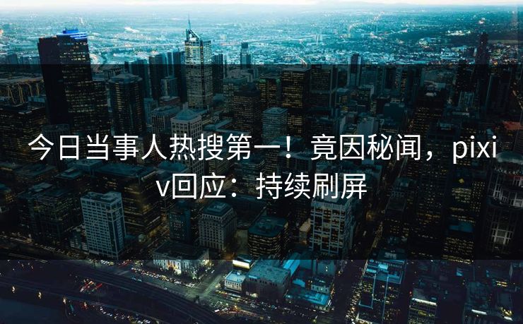 今日当事人热搜第一！竟因秘闻，pixiv回应：持续刷屏