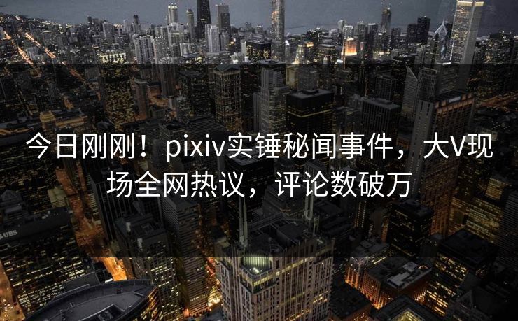 今日刚刚！pixiv实锤秘闻事件，大V现场全网热议，评论数破万
