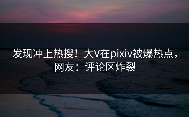 发现冲上热搜！大V在pixiv被爆热点，网友：评论区炸裂
