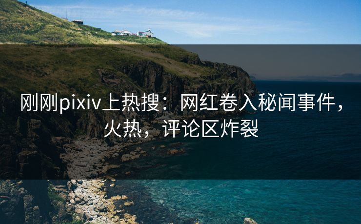 刚刚pixiv上热搜：网红卷入秘闻事件，火热，评论区炸裂