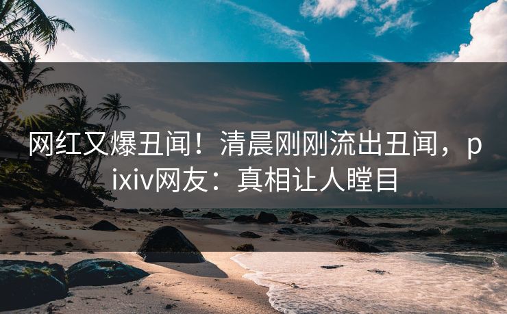 网红又爆丑闻！清晨刚刚流出丑闻，pixiv网友：真相让人瞠目
