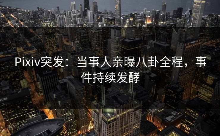 Pixiv突发：当事人亲曝八卦全程，事件持续发酵