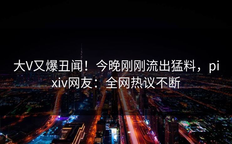大V又爆丑闻！今晚刚刚流出猛料，pixiv网友：全网热议不断