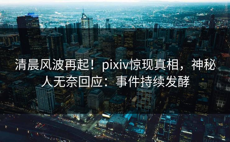 清晨风波再起！pixiv惊现真相，神秘人无奈回应：事件持续发酵