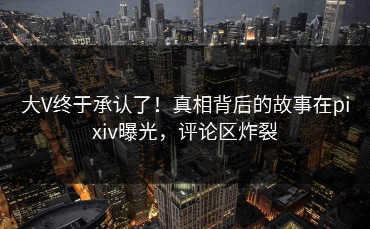 大V终于承认了！真相背后的故事在pixiv曝光，评论区炸裂
