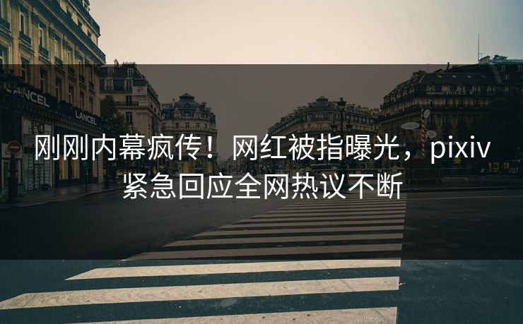 刚刚内幕疯传！网红被指曝光，pixiv紧急回应全网热议不断