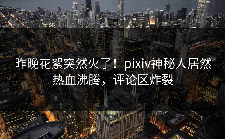 昨晚花絮突然火了！pixiv神秘人居然热血沸腾，评论区炸裂