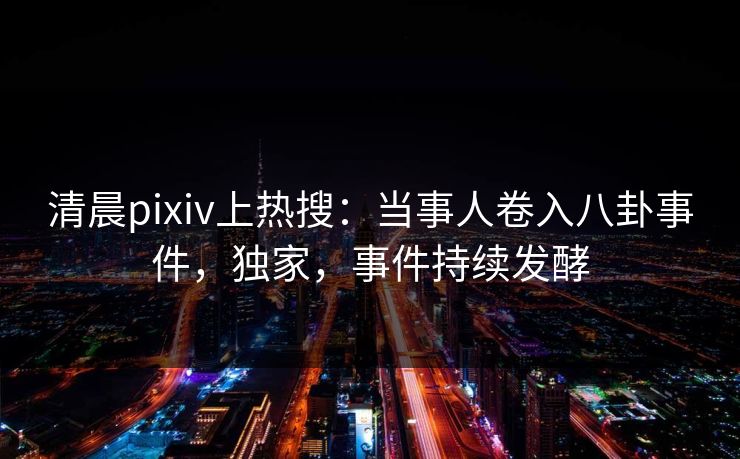 清晨pixiv上热搜：当事人卷入八卦事件，独家，事件持续发酵