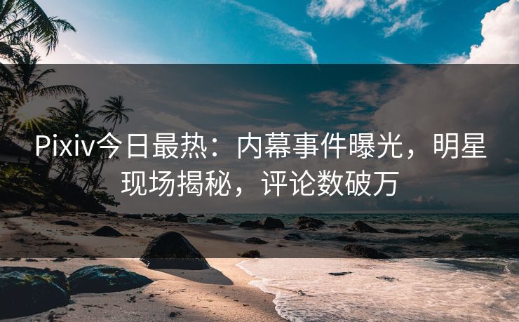 Pixiv今日最热：内幕事件曝光，明星现场揭秘，评论数破万