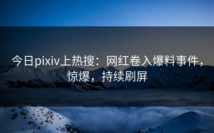 今日pixiv上热搜：网红卷入爆料事件，惊爆，持续刷屏