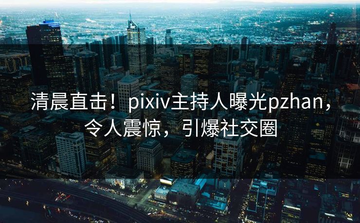 清晨直击！pixiv主持人曝光pzhan，令人震惊，引爆社交圈