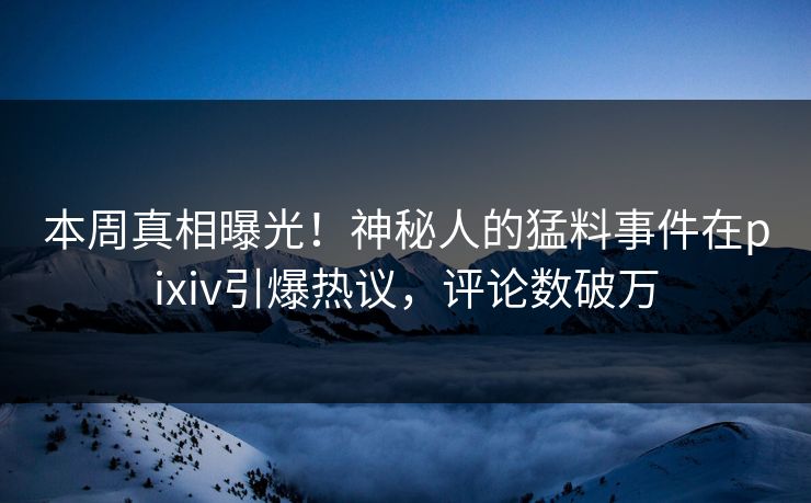 本周真相曝光！神秘人的猛料事件在pixiv引爆热议，评论数破万