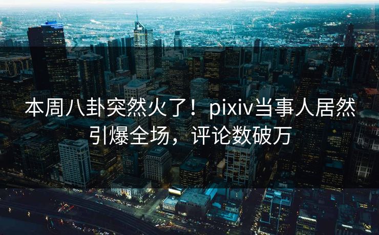 本周八卦突然火了！pixiv当事人居然引爆全场，评论数破万