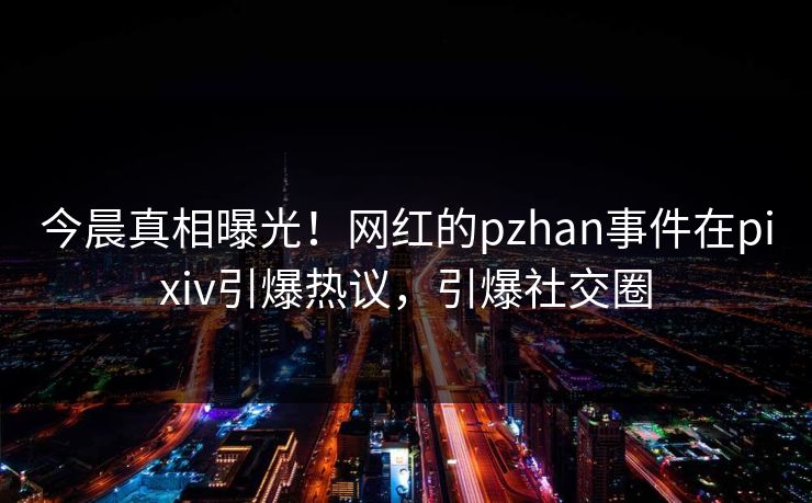 今晨真相曝光！网红的pzhan事件在pixiv引爆热议，引爆社交圈