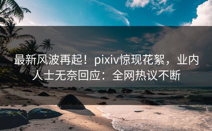 最新风波再起！pixiv惊现花絮，业内人士无奈回应：全网热议不断