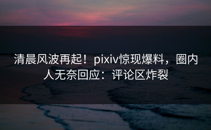 清晨风波再起！pixiv惊现爆料，圈内人无奈回应：评论区炸裂