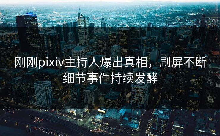 刚刚pixiv主持人爆出真相，刷屏不断细节事件持续发酵