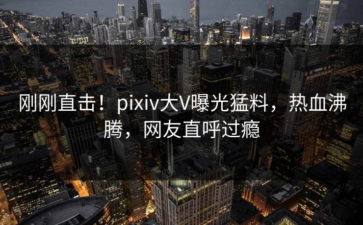 刚刚直击！pixiv大V曝光猛料，热血沸腾，网友直呼过瘾