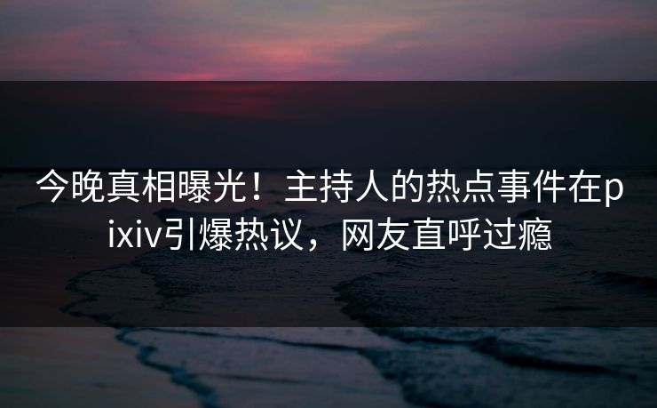 今晚真相曝光！主持人的热点事件在pixiv引爆热议，网友直呼过瘾