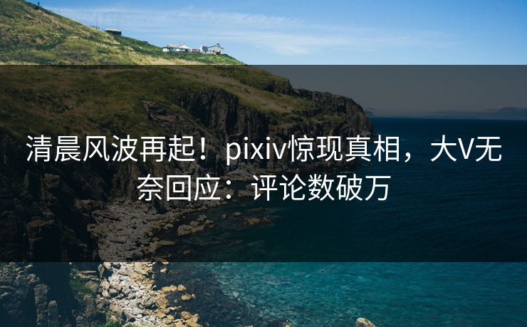 清晨风波再起！pixiv惊现真相，大V无奈回应：评论数破万