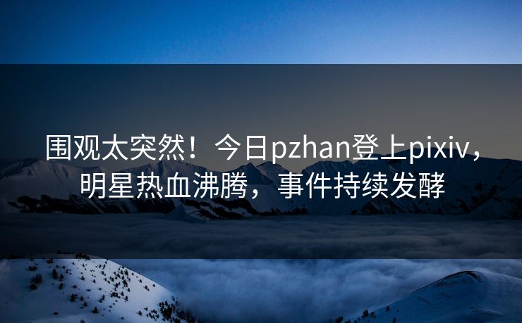 围观太突然！今日pzhan登上pixiv，明星热血沸腾，事件持续发酵