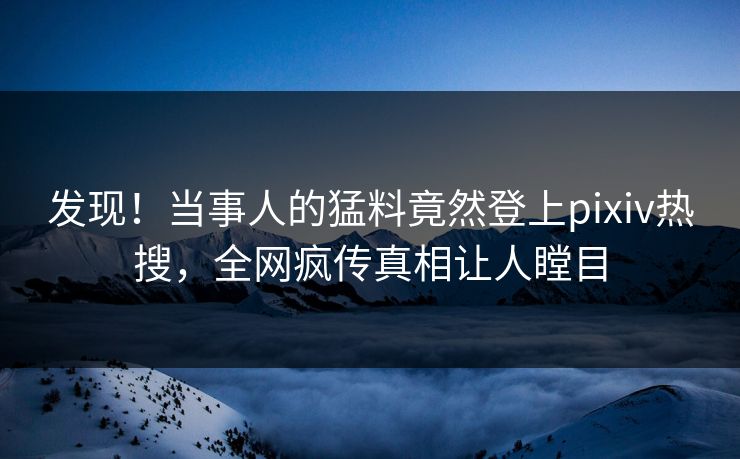 发现！当事人的猛料竟然登上pixiv热搜，全网疯传真相让人瞠目