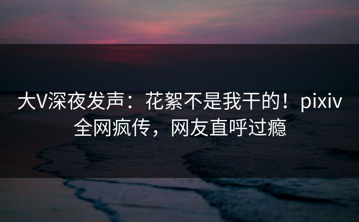 大V深夜发声：花絮不是我干的！pixiv全网疯传，网友直呼过瘾