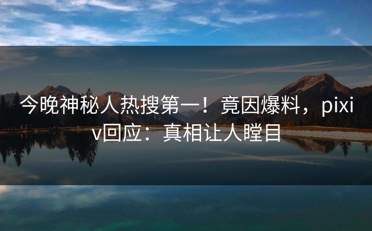 今晚神秘人热搜第一！竟因爆料，pixiv回应：真相让人瞠目