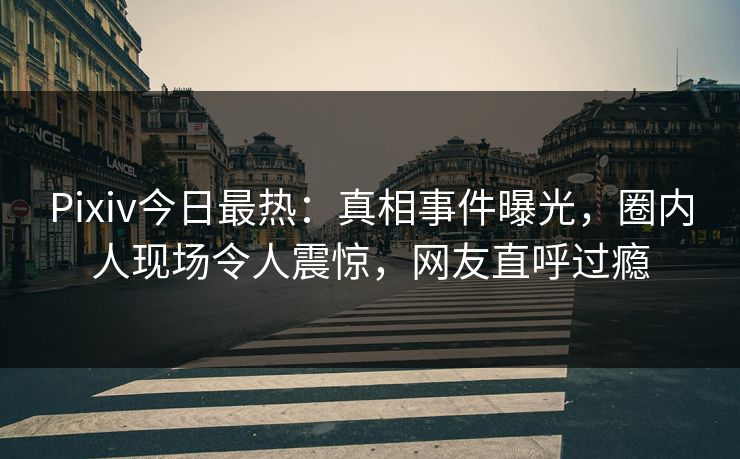 Pixiv今日最热：真相事件曝光，圈内人现场令人震惊，网友直呼过瘾