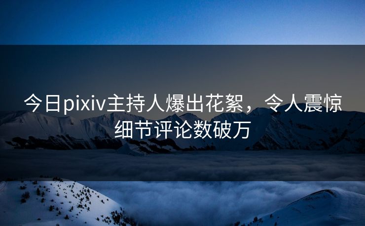 今日pixiv主持人爆出花絮，令人震惊细节评论数破万