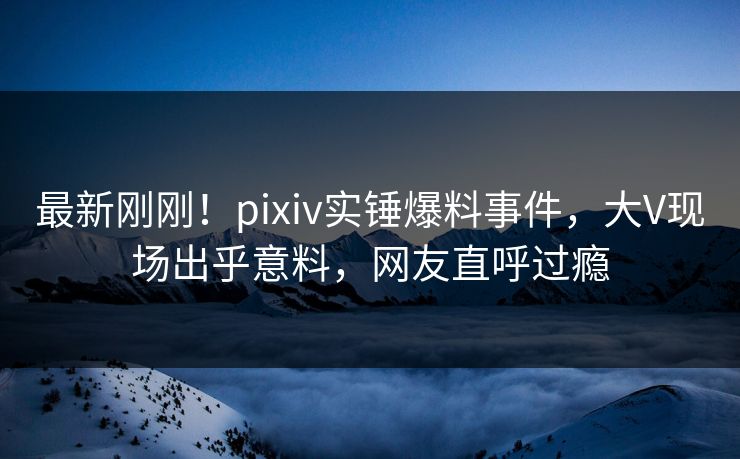 最新刚刚！pixiv实锤爆料事件，大V现场出乎意料，网友直呼过瘾