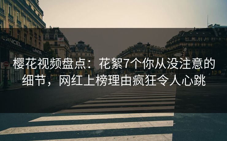 樱花视频盘点：花絮7个你从没注意的细节，网红上榜理由疯狂令人心跳