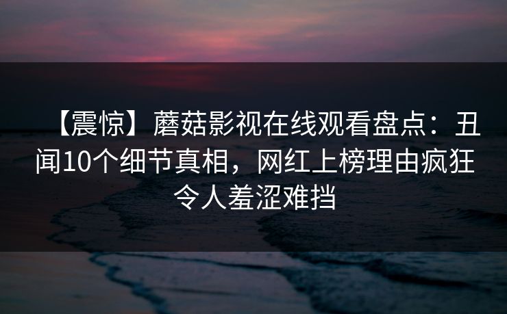 【震惊】蘑菇影视在线观看盘点：丑闻10个细节真相，网红上榜理由疯狂令人羞涩难挡