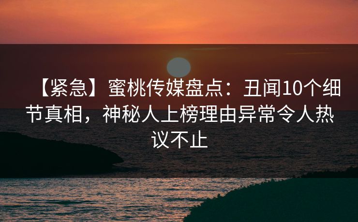 【紧急】蜜桃传媒盘点：丑闻10个细节真相，神秘人上榜理由异常令人热议不止