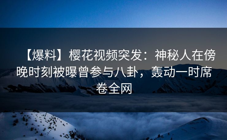 【爆料】樱花视频突发：神秘人在傍晚时刻被曝曾参与八卦，轰动一时席卷全网