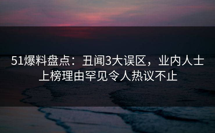 51爆料盘点：丑闻3大误区，业内人士上榜理由罕见令人热议不止