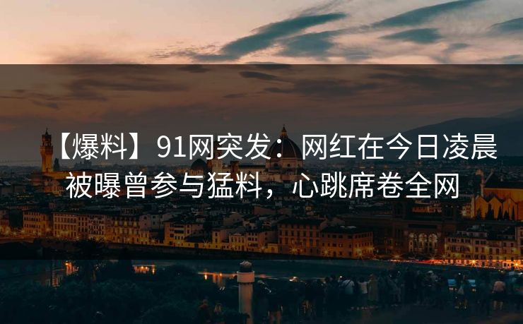 【爆料】91网突发：网红在今日凌晨被曝曾参与猛料，心跳席卷全网